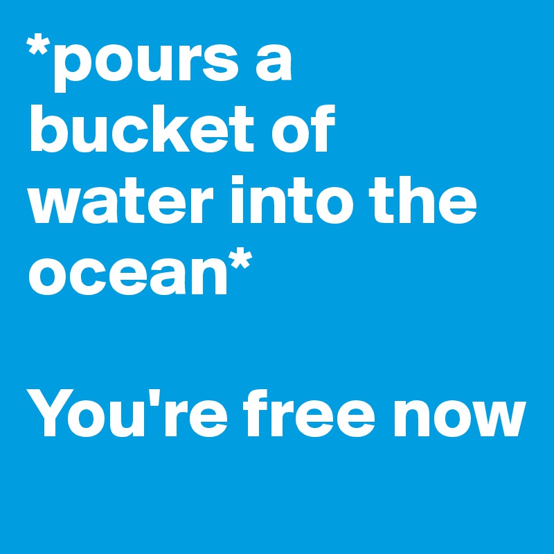 *pours a bucket of water into the ocean*

You're free now