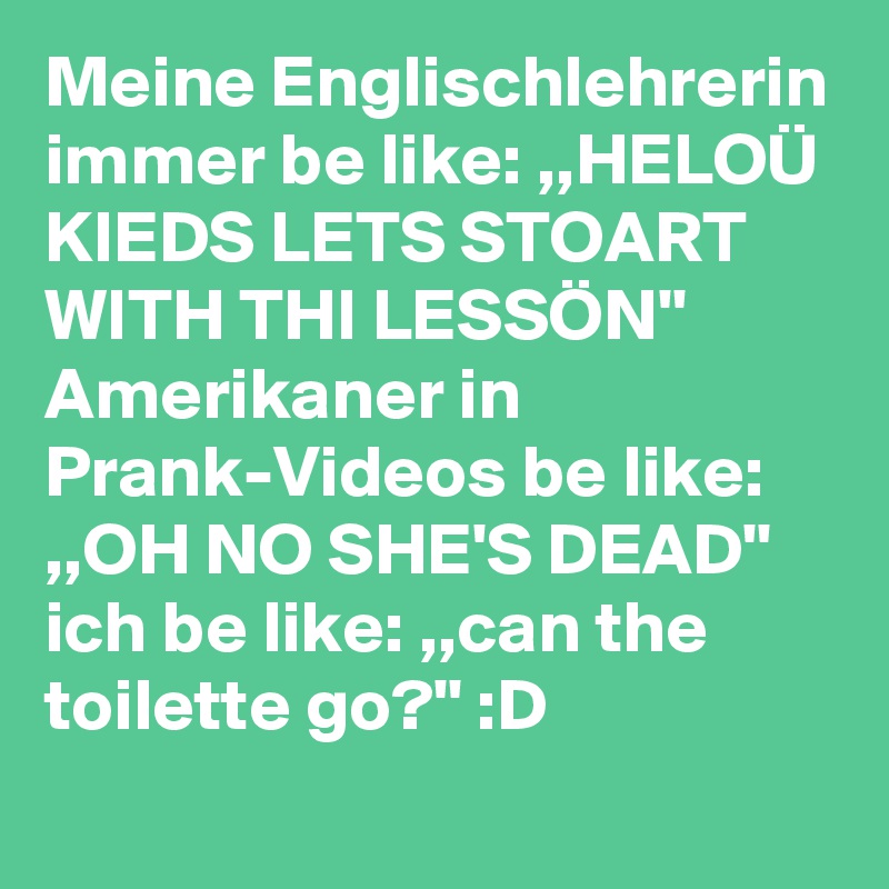 Meine Englischlehrerin immer be like: ,,HELOÜ KIEDS LETS STOART WITH THI LESSÖN''
Amerikaner in Prank-Videos be like: ,,OH NO SHE'S DEAD'' 
ich be like: ,,can the toilette go?'' :D