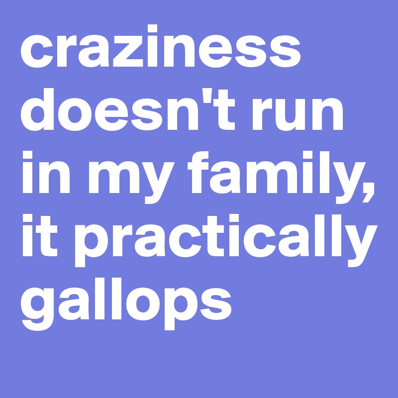craziness doesn't run in my family, it practically gallops
