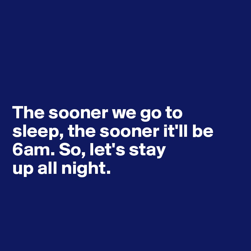 




The sooner we go to 
sleep, the sooner it'll be 6am. So, let's stay
up all night. 


