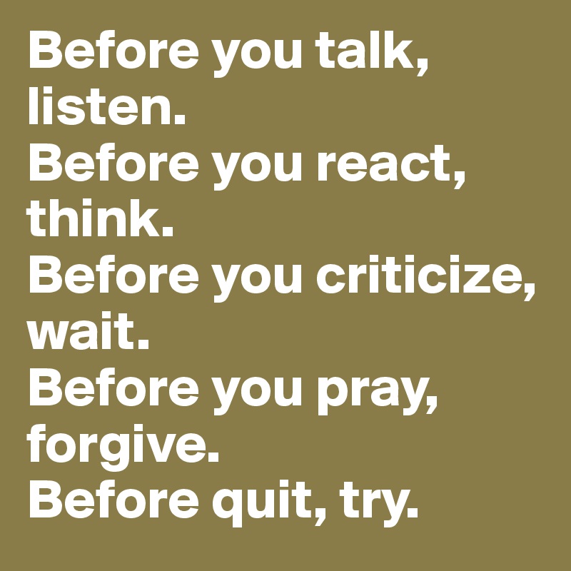 Before you talk, listen.
Before you react, think.
Before you criticize, wait.
Before you pray, forgive.
Before quit, try.