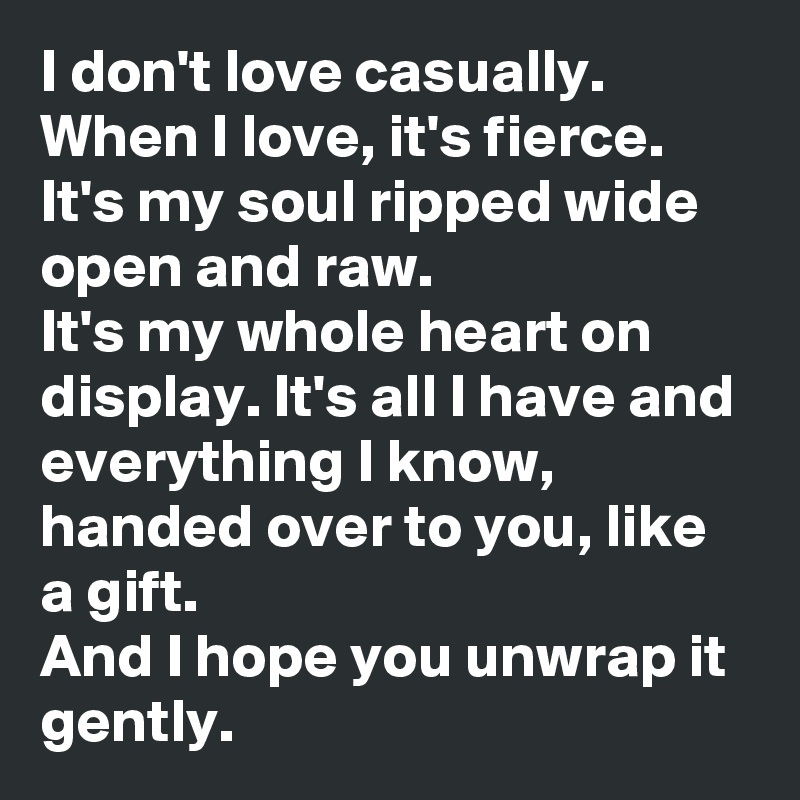 I don't love casually. When I love, it's fierce. It's my soul ripped wide open and raw. 
It's my whole heart on display. It's all I have and everything I know, handed over to you, like a gift. 
And I hope you unwrap it gently. 