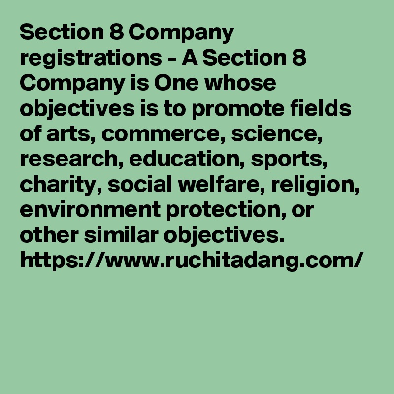 Section 8 Company registrations - A Section 8 Company is One whose objectives is to promote fields of arts, commerce, science, research, education, sports, charity, social welfare, religion, environment protection, or other similar objectives. 
https://www.ruchitadang.com/