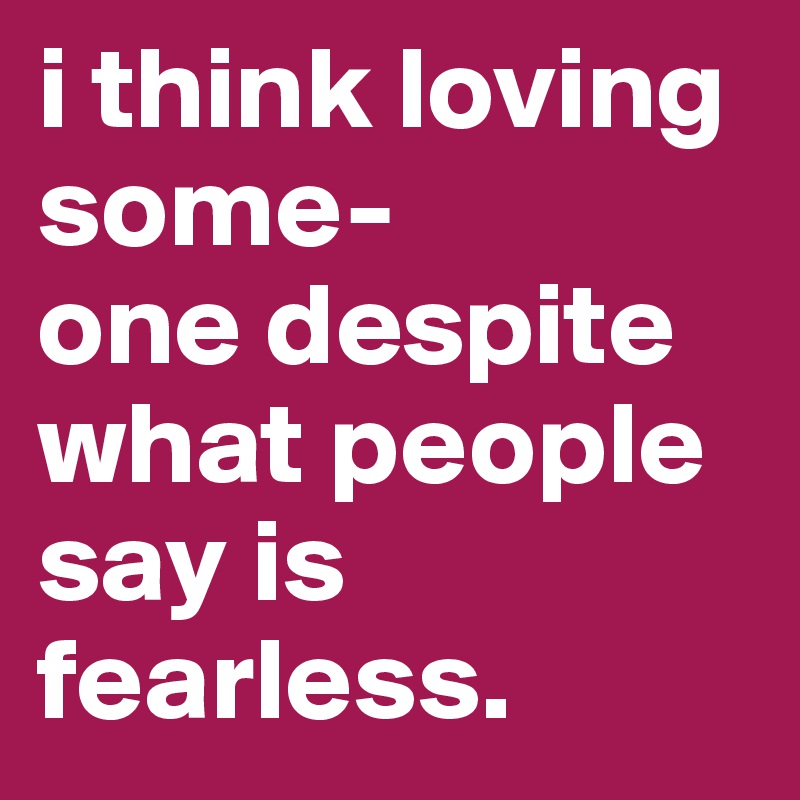 i think loving some-
one despite what people say is fearless. 