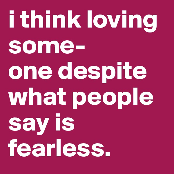i think loving some-
one despite what people say is fearless. 