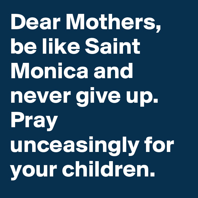Dear Mothers, be like Saint Monica and never give up. Pray unceasingly for your children.