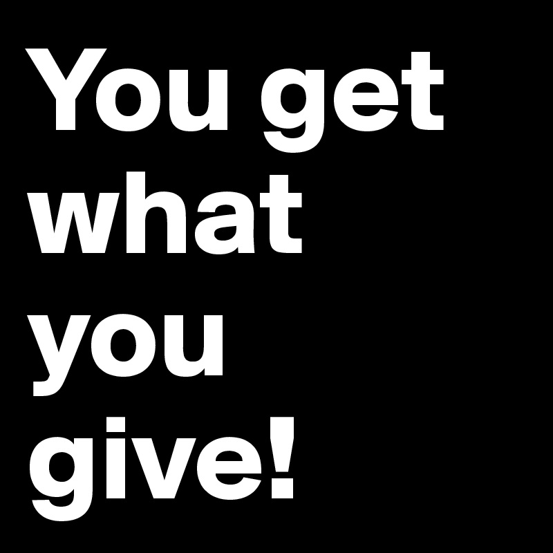 You get what you give!