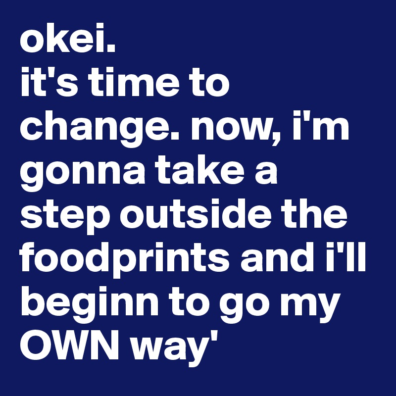 okei. 
it's time to change. now, i'm gonna take a step outside the foodprints and i'll beginn to go my OWN way'