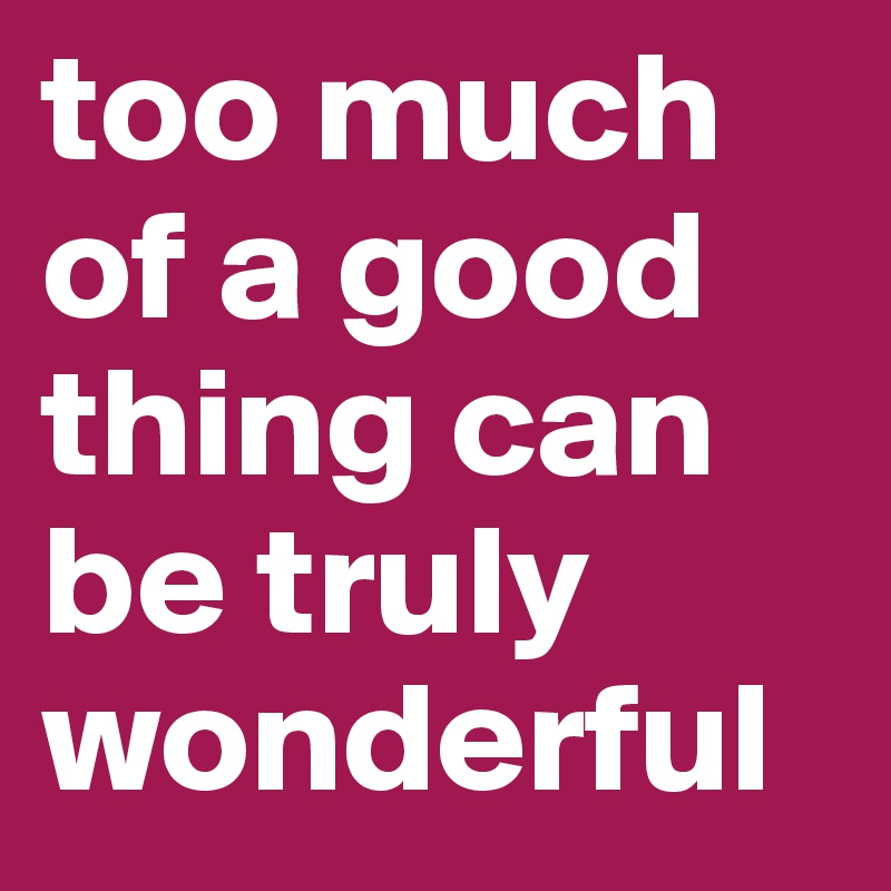 too much of a good thing can be truly wonderful