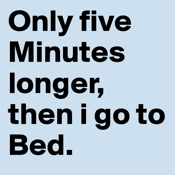 Only five Minutes longer, then i go to Bed.