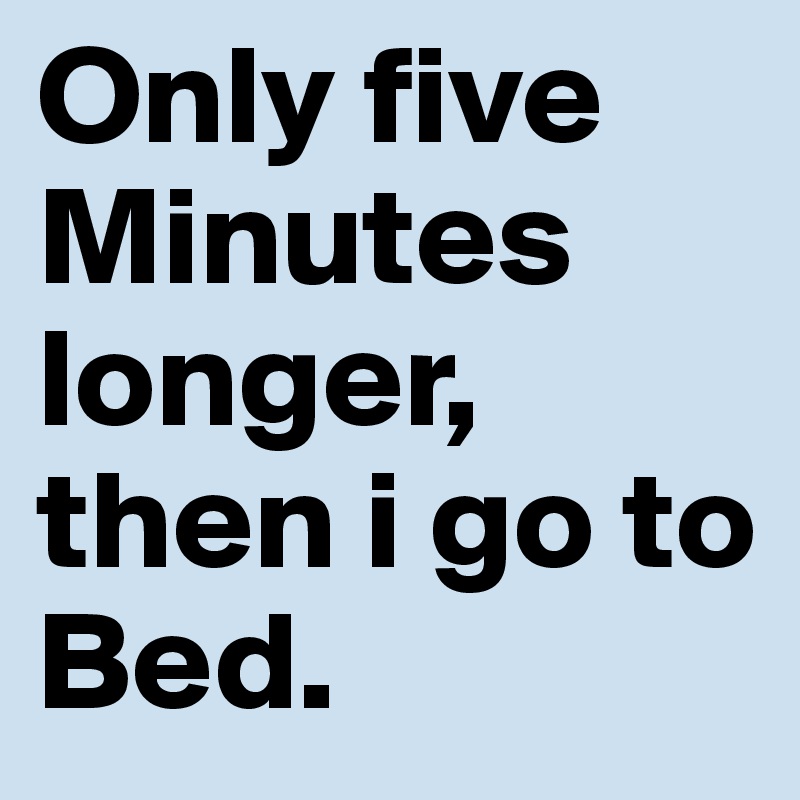 Only five Minutes longer, then i go to Bed.