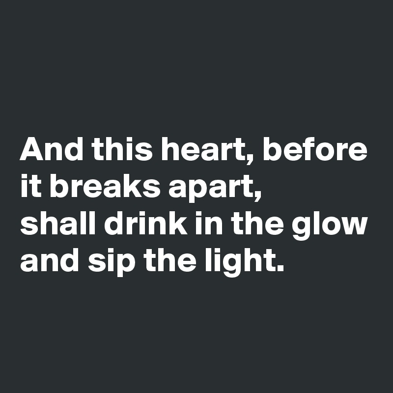 


And this heart, before it breaks apart,
shall drink in the glow and sip the light.

