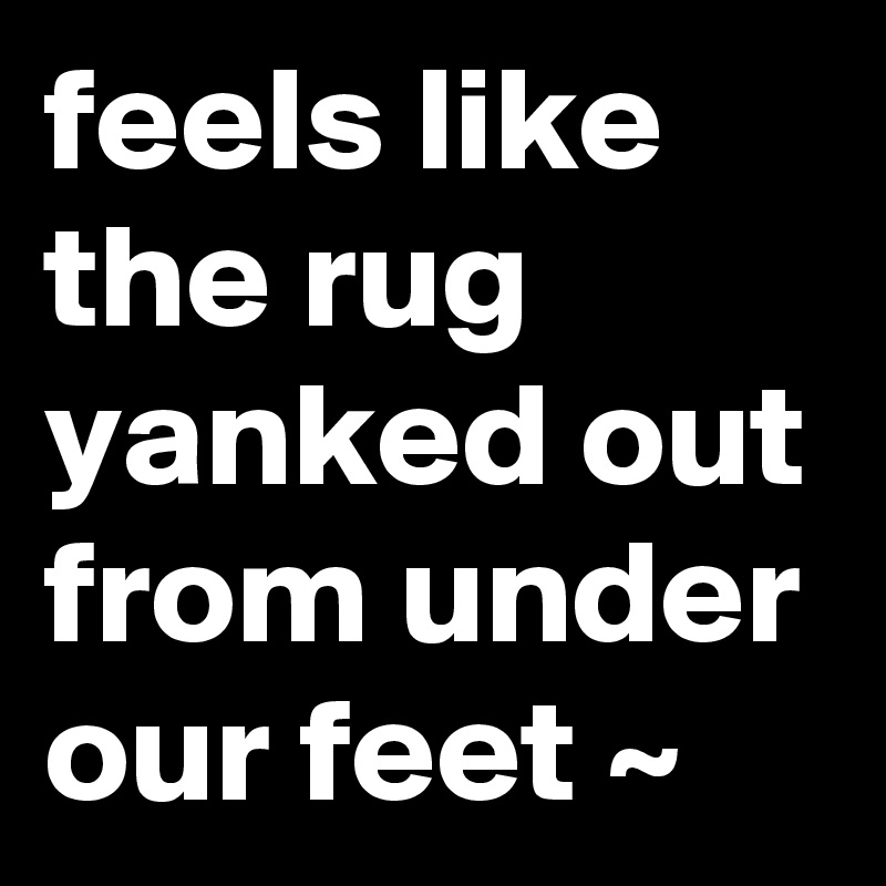 feels like the rug yanked out from under our feet ~