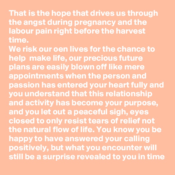 That is the hope that drives us through the angst during pregnancy and the labour pain right before the harvest time.
We risk our oen lives for the chance to help  make life, our precious future plans are easily blown off like mere appointments when the person and passion has entered your heart fully and you understand that this relationship and activity has become your purpose, and you let out a peaceful sigh, eyes closed to only resist tears of relief not the natural flow of life. You know you be happy to have answered your calling positively, but what you encounter will still be a surprise revealed to you in time