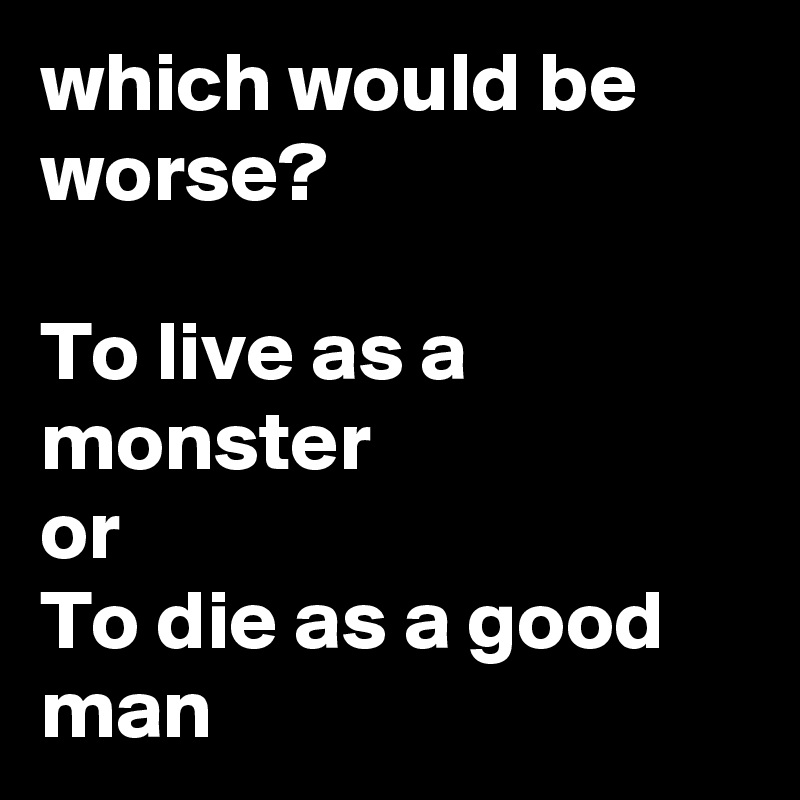 which would be worse?

To live as a monster
or
To die as a good man