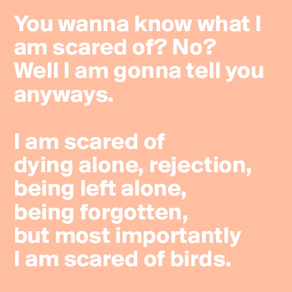 You wanna know what I am scared of? No? 
Well I am gonna tell you anyways.

I am scared of 
dying alone, rejection, 
being left alone,
being forgotten, 
but most importantly
I am scared of birds.