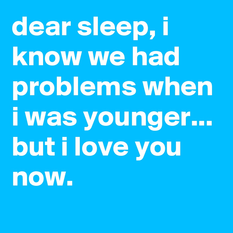 dear sleep, i know we had problems when i was younger...
but i love you now.