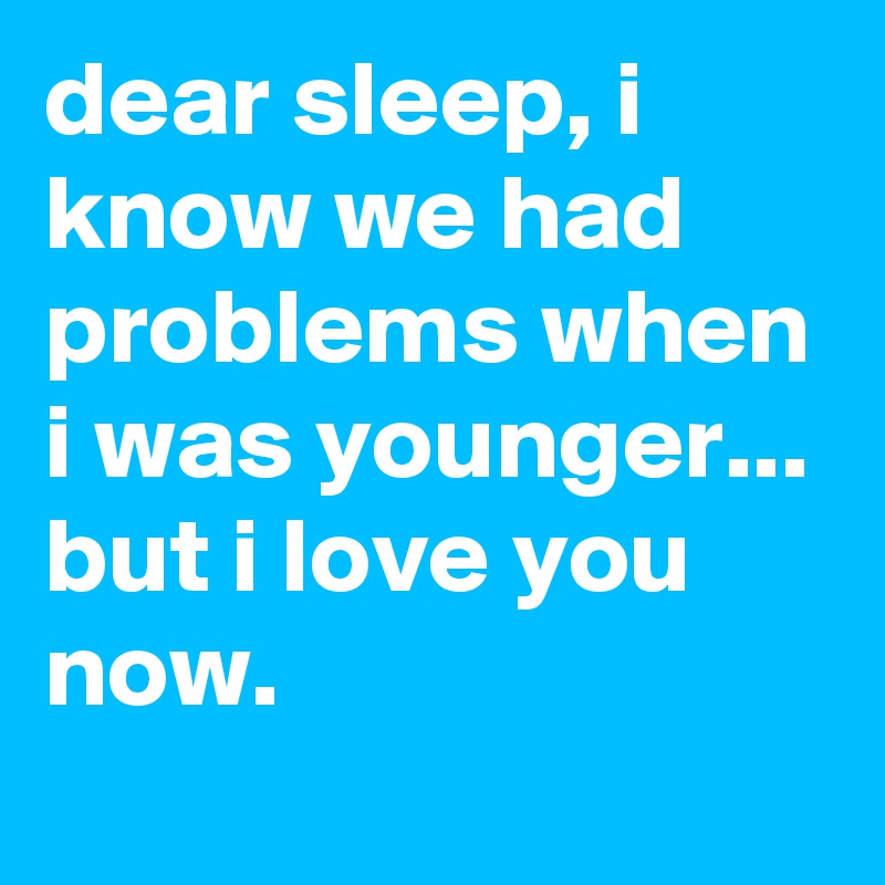dear sleep, i know we had problems when i was younger...
but i love you now.