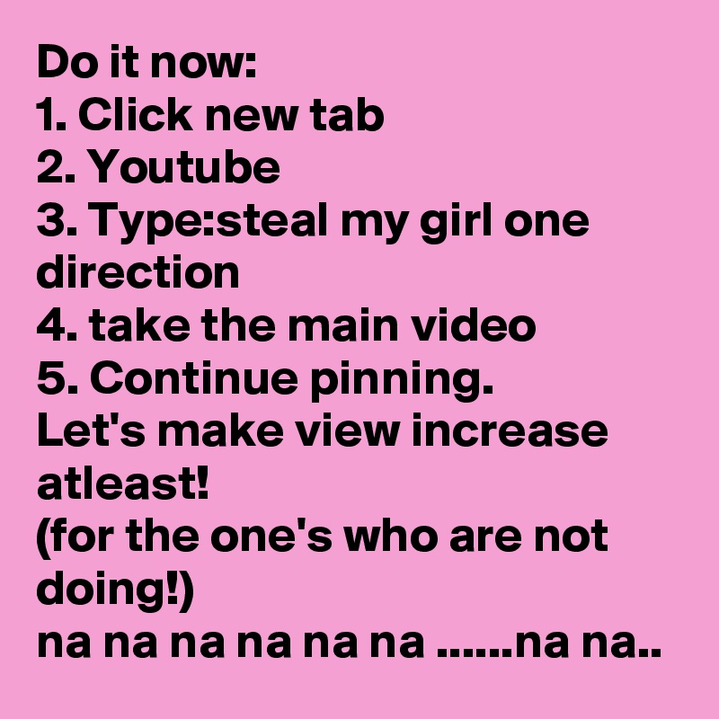 Do it now: 
1. Click new tab
2. Youtube
3. Type:steal my girl one direction
4. take the main video
5. Continue pinning.
Let's make view increase atleast!
(for the one's who are not doing!)
na na na na na na ......na na..