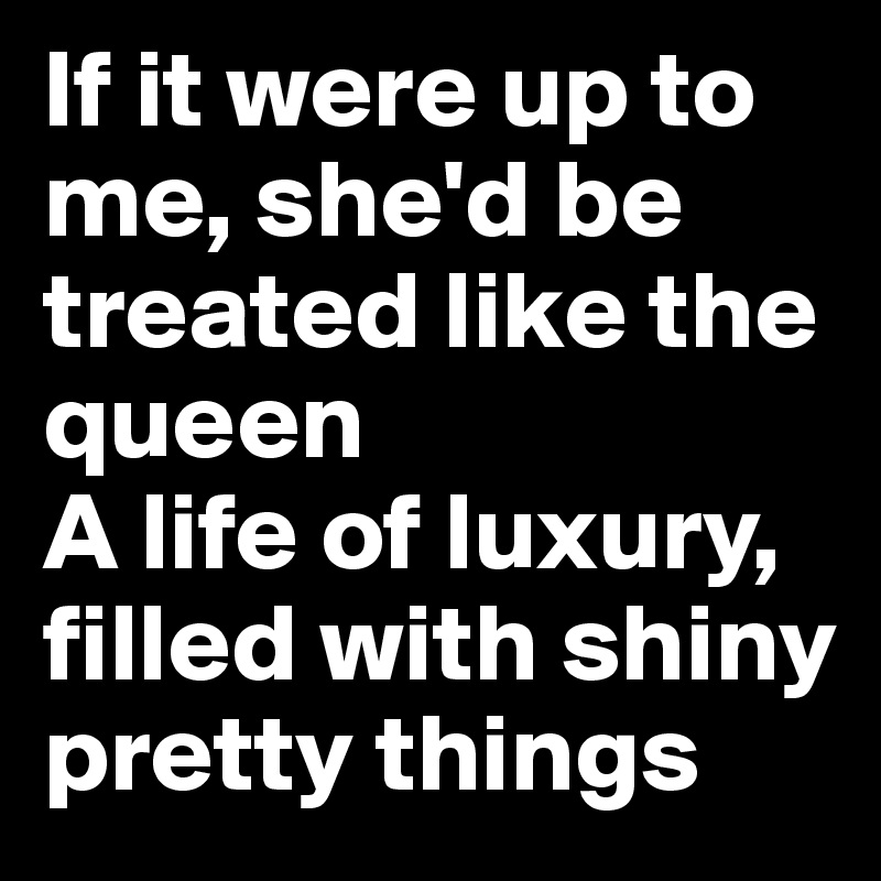 If it were up to me, she'd be treated like the queen
A life of luxury, filled with shiny pretty things