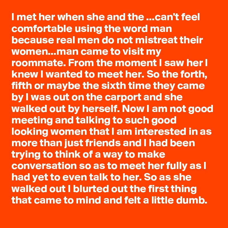 I met her when she and the ...can't feel comfortable using the word man because real men do not mistreat their women...man came to visit my roommate. From the moment I saw her I knew I wanted to meet her. So the forth, fifth or maybe the sixth time they came by I was out on the carport and she walked out by herself. Now I am not good meeting and talking to such good looking women that I am interested in as more than just friends and I had been trying to think of a way to make conversation so as to meet her fully as I had yet to even talk to her. So as she walked out I blurted out the first thing that came to mind and felt a little dumb.