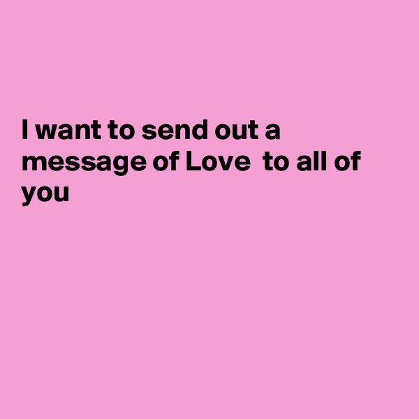 


I want to send out a message of Love  to all of you 





