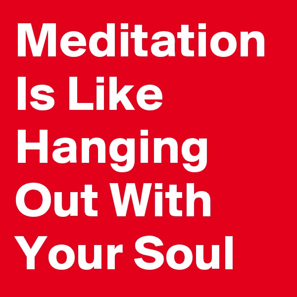 Meditation Is Like Hanging Out With Your Soul 