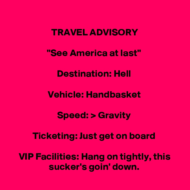 
TRAVEL ADVISORY

"See America at last"

Destination: Hell

Vehicle: Handbasket

Speed: > Gravity

Ticketing: Just get on board

VIP Facilities: Hang on tightly, this sucker's goin' down.
