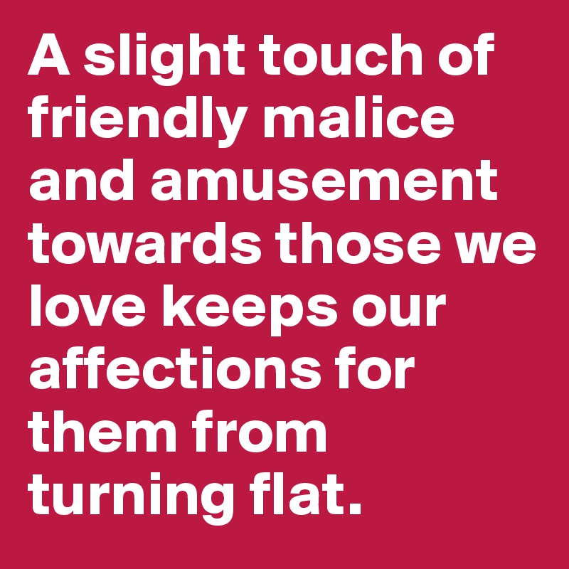 A slight touch of friendly malice and amusement towards those we love keeps our affections for them from turning flat.