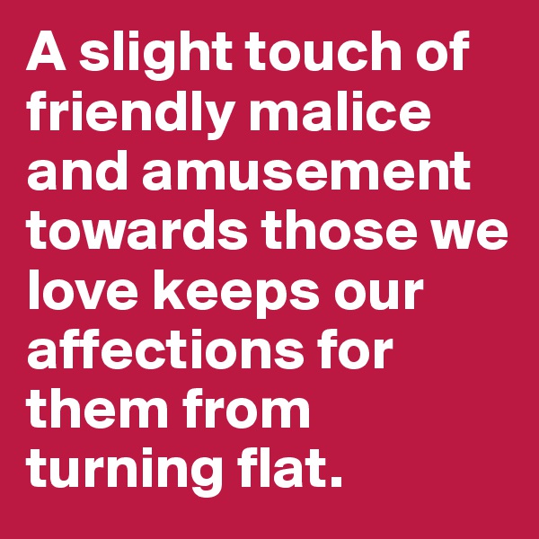 A slight touch of friendly malice and amusement towards those we love keeps our affections for them from turning flat.