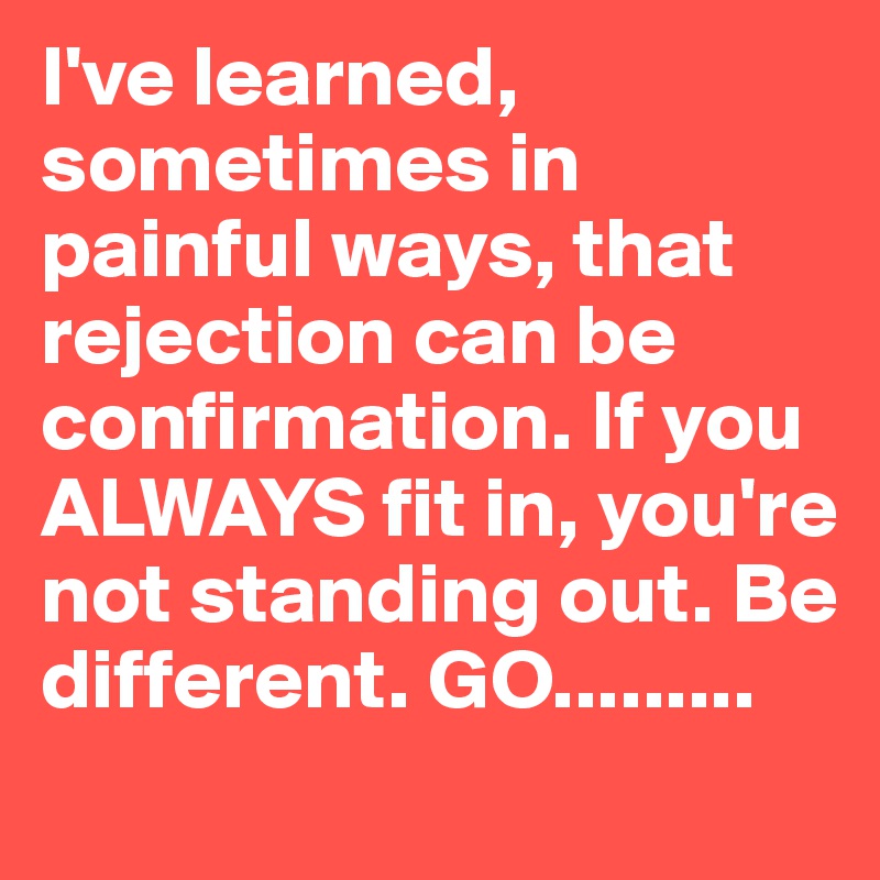 I've learned, sometimes in painful ways, that rejection can be confirmation. If you ALWAYS fit in, you're not standing out. Be different. GO.........
