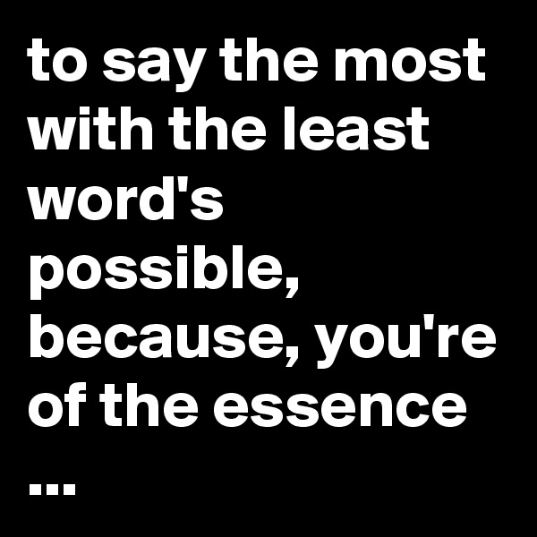 to say the most with the least word's possible, because, you're of the essence ...