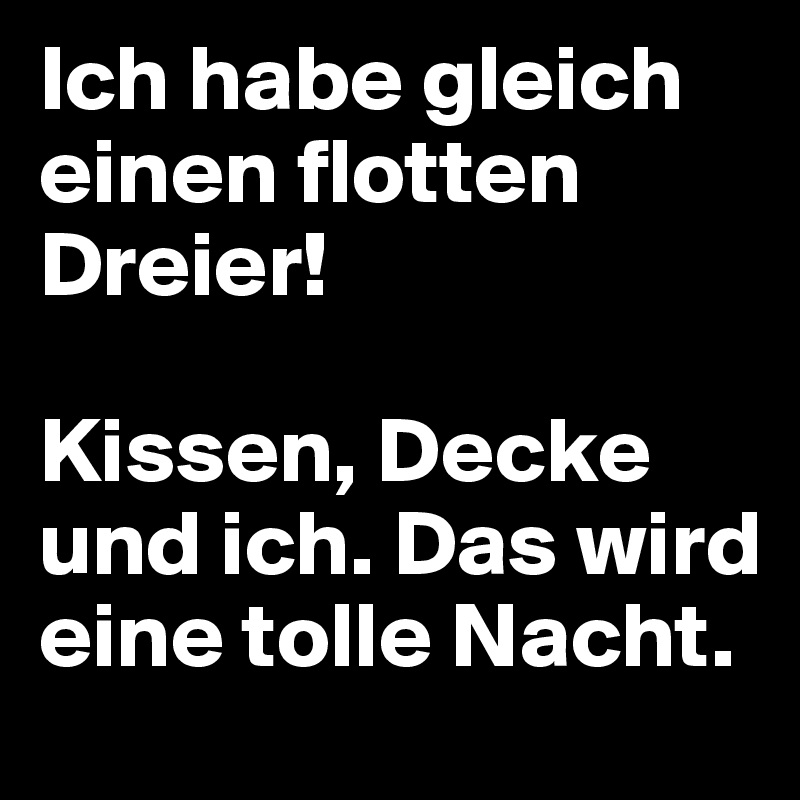 Ich habe gleich einen flotten Dreier!

Kissen, Decke und ich. Das wird eine tolle Nacht.