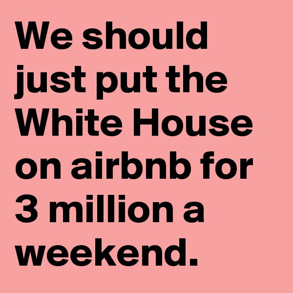 We should just put the White House on airbnb for 3 million a weekend.
