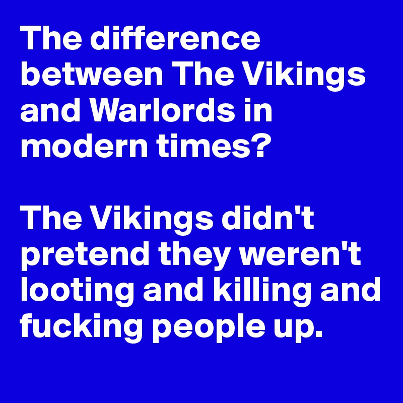 The difference between The Vikings and Warlords in modern times? 

The Vikings didn't pretend they weren't looting and killing and fucking people up.  