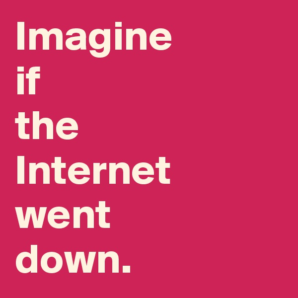 Imagine 
if 
the 
Internet went 
down.
