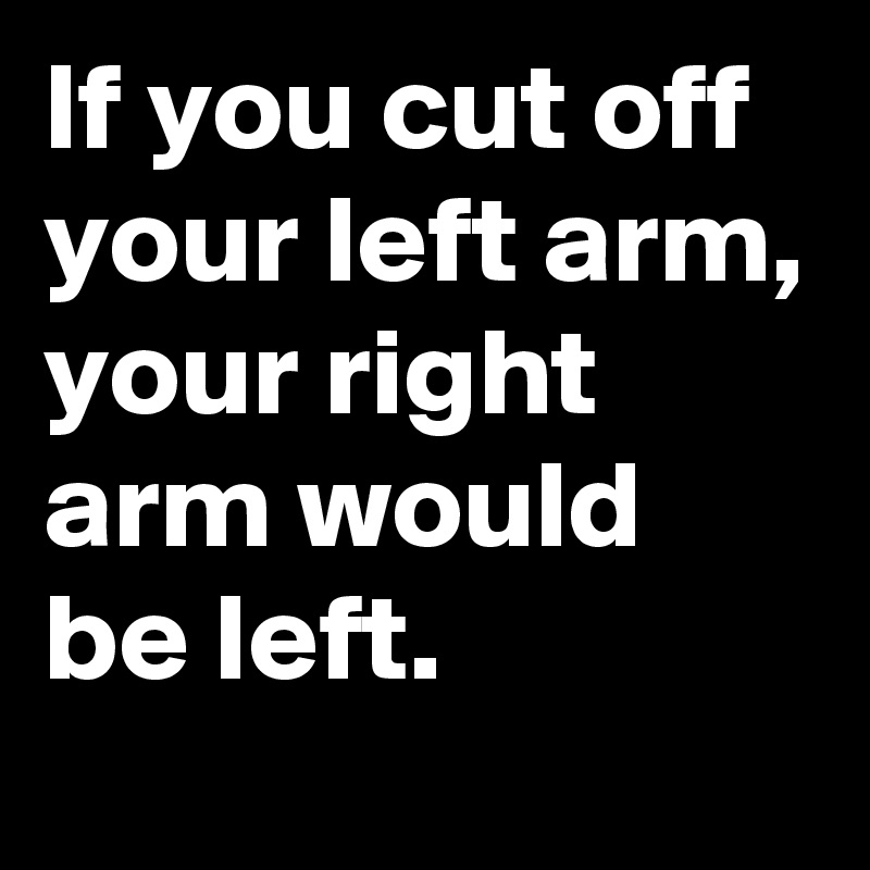 If you cut off your left arm, your right arm would be left.