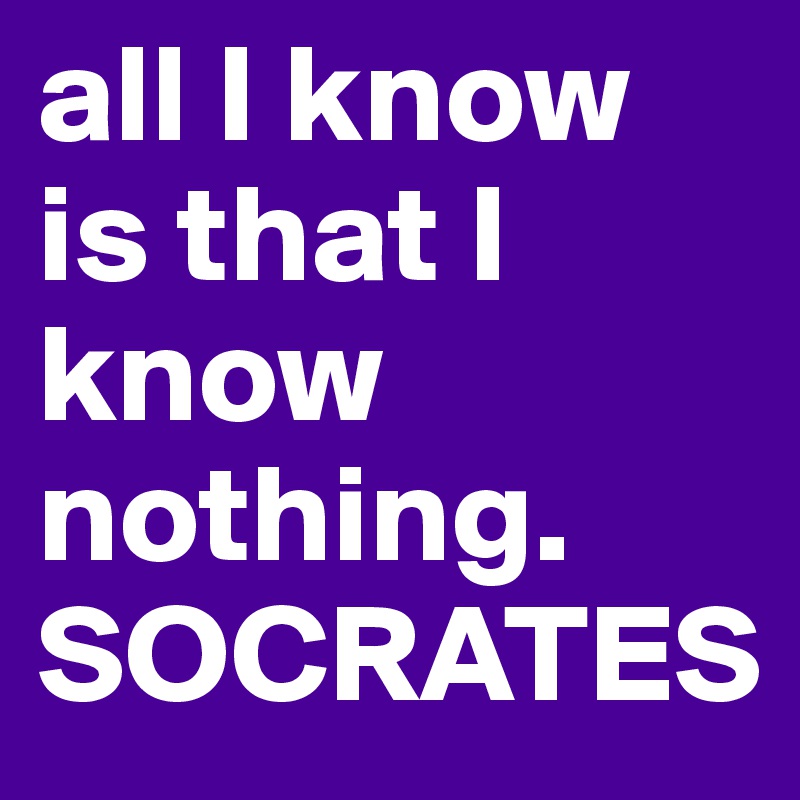all I know is that I know nothing.
SOCRATES