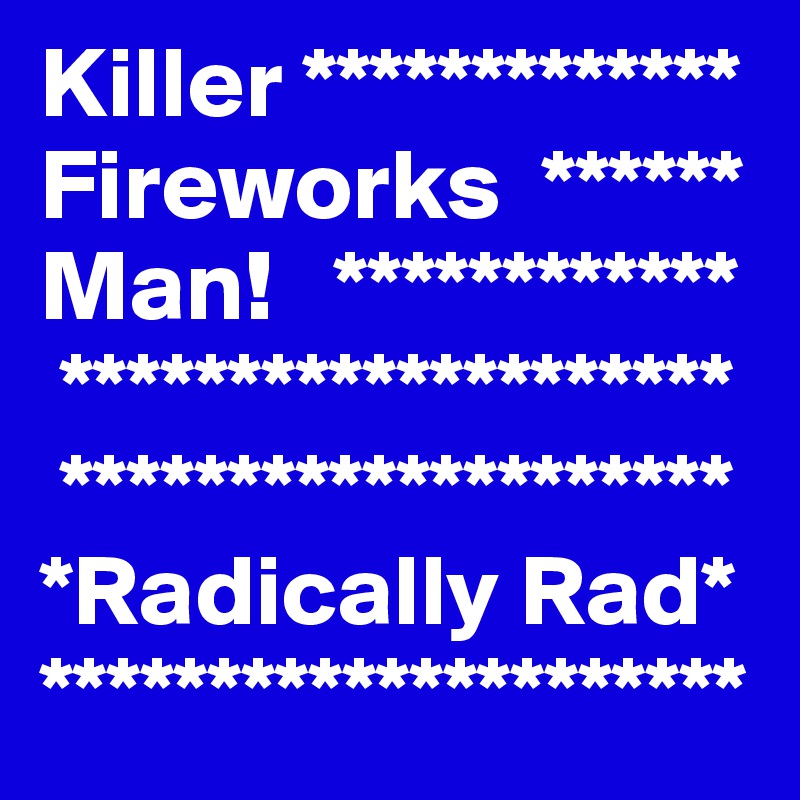 Killer ************* Fireworks  ******  
Man!   ************
 ********************   
 ********************
*Radically Rad*
*********************