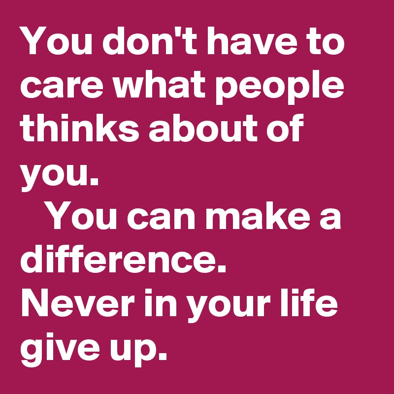 You don't have to care what people thinks about of you.
   You can make a difference.
Never in your life give up.