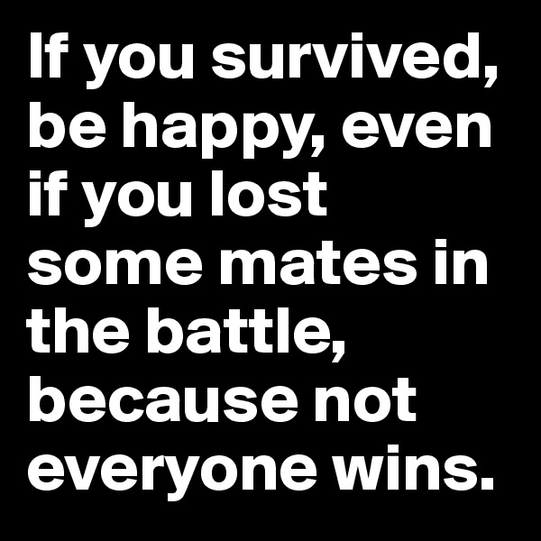 If you survived, be happy, even if you lost some mates in the battle, because not everyone wins. 