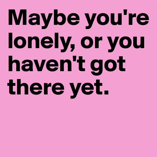 Maybe you're lonely, or you haven't got there yet. 
