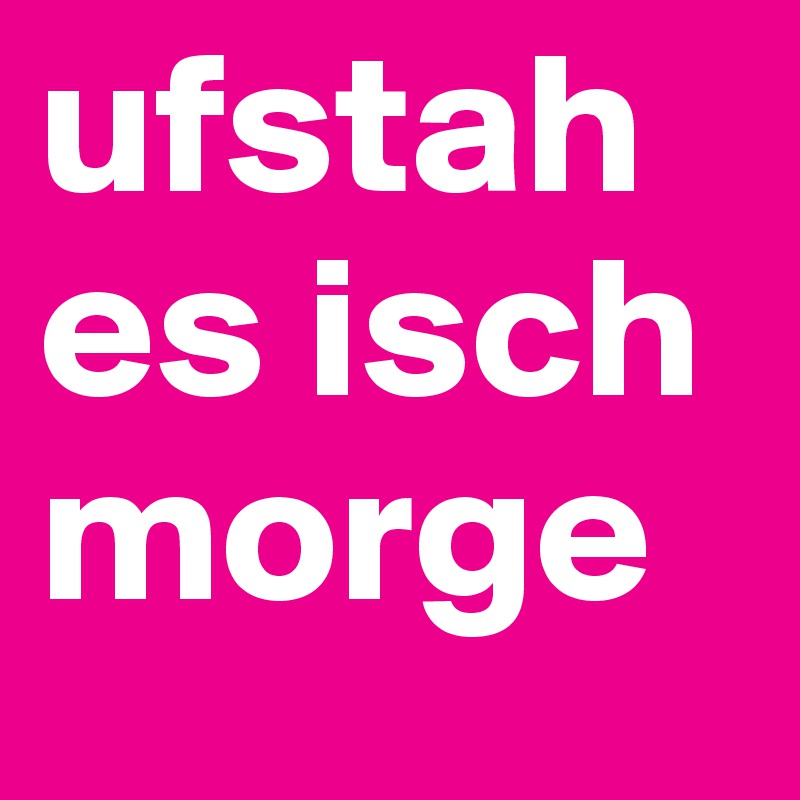 ufstah es isch morge