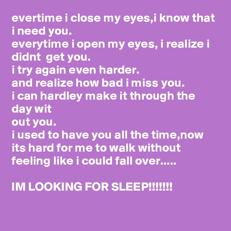 evertime i close my eyes,i know that i need you. 
everytime i open my eyes, i realize i didnt  get you.
i try again even harder.
and realize how bad i miss you.
i can hardley make it through the day wit
out you.
i used to have you all the time,now its hard for me to walk without feeling like i could fall over..... 

IM LOOKING FOR SLEEP!!!!!!!

     