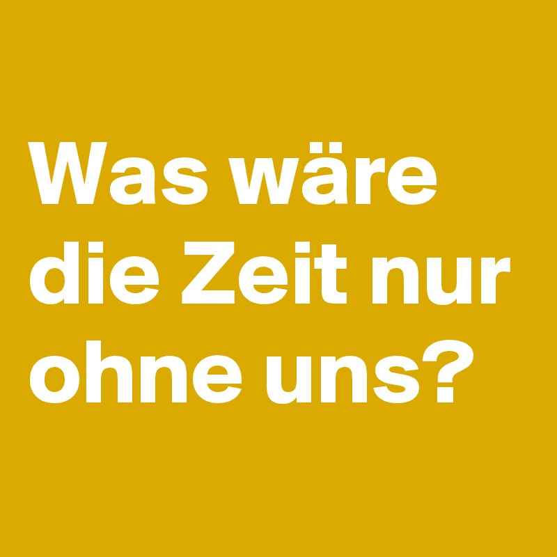 
Was wäre die Zeit nur ohne uns? 
