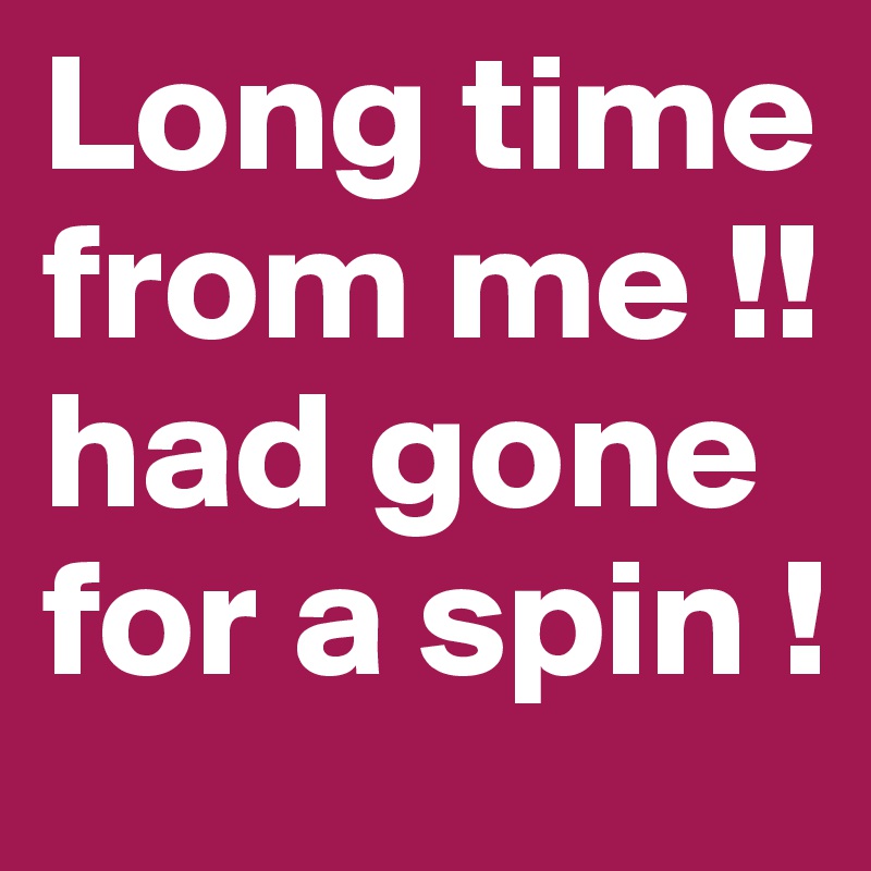 Long time from me !! had gone for a spin ! 