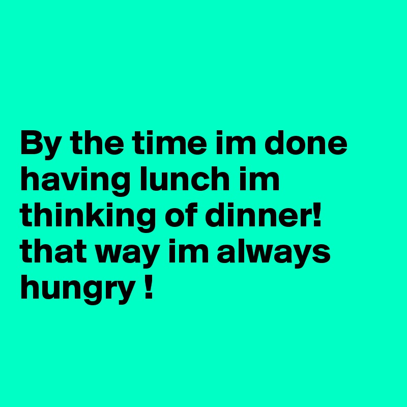 


By the time im done having lunch im thinking of dinner! that way im always hungry ! 


