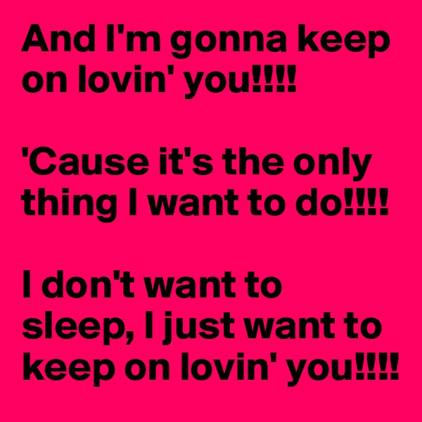 And I'm gonna keep on lovin' you!!!!

'Cause it's the only thing I want to do!!!!

I don't want to sleep, I just want to keep on lovin' you!!!!