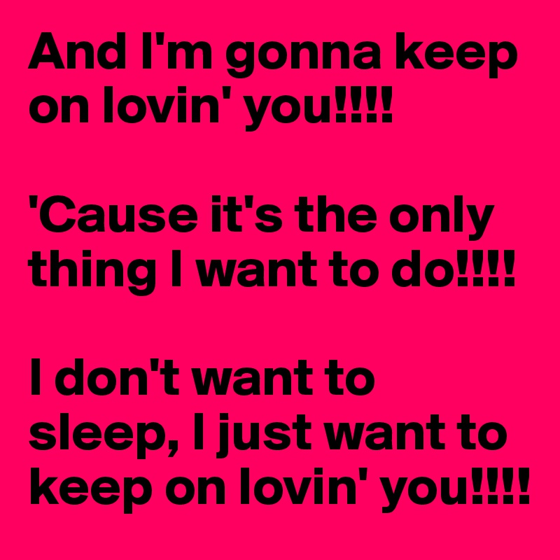 And I'm gonna keep on lovin' you!!!!

'Cause it's the only thing I want to do!!!!

I don't want to sleep, I just want to keep on lovin' you!!!!