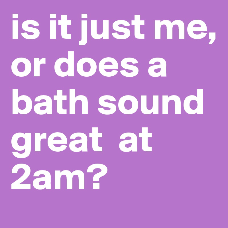 is it just me, or does a bath sound great  at 2am?